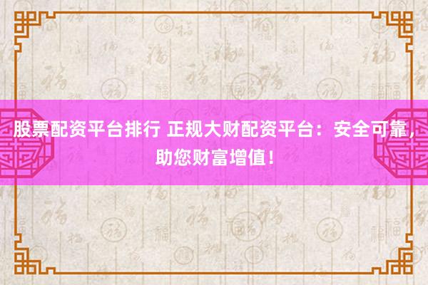 股票配资平台排行 正规大财配资平台：安全可靠，助您财富增值！
