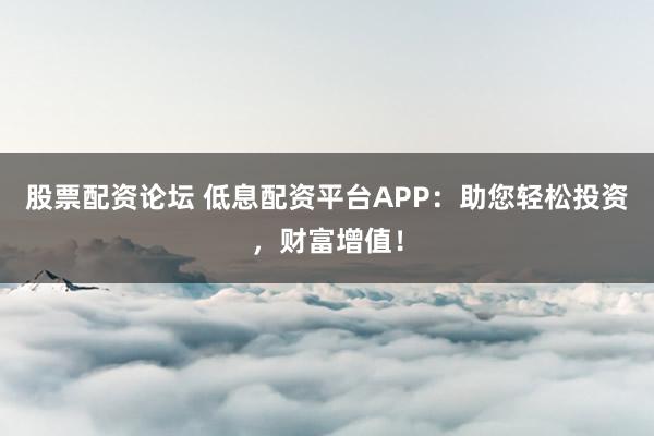 股票配资论坛 低息配资平台APP：助您轻松投资，财富增值！