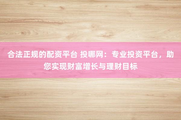 合法正规的配资平台 投哪网：专业投资平台，助您实现财富增长与理财目标
