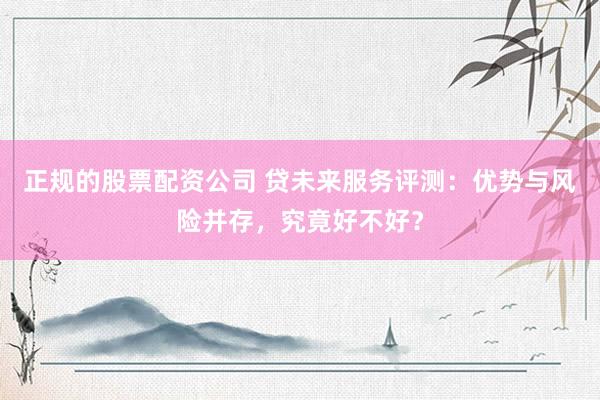 正规的股票配资公司 贷未来服务评测：优势与风险并存，究竟好不好？