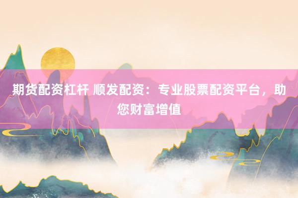 期货配资杠杆 顺发配资：专业股票配资平台，助您财富增值