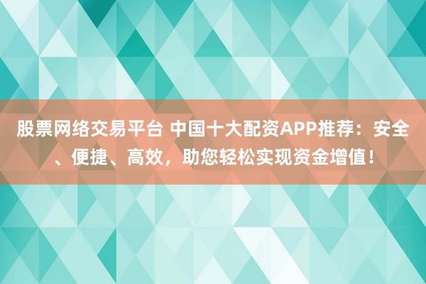 股票网络交易平台 中国十大配资APP推荐：安全、便捷、高效，助您轻松实现资金增值！