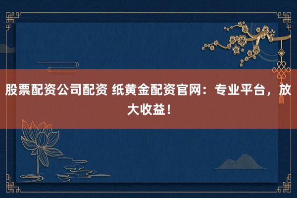股票配资公司配资 纸黄金配资官网:专业平台,放大收益!