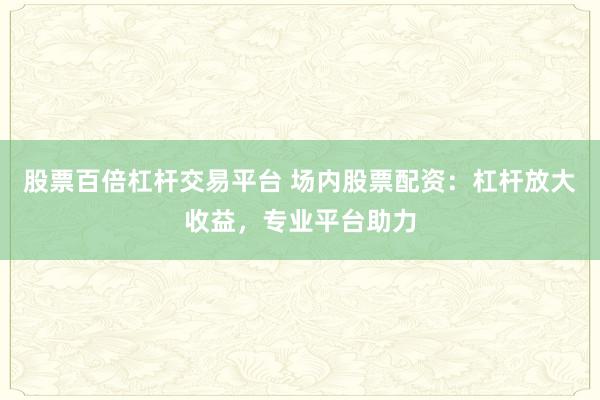 股票百倍杠杆交易平台 场内股票配资：杠杆放大收益，专业平台助力