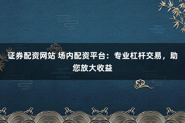 证券配资网站 场内配资平台：专业杠杆交易，助您放大收益