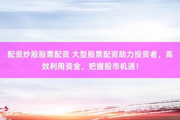 配资炒股股票配资 大型股票配资助力投资者，高效利用资金，把握股市机遇！