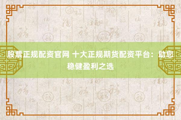 股票正规配资官网 十大正规期货配资平台：助您稳健盈利之选
