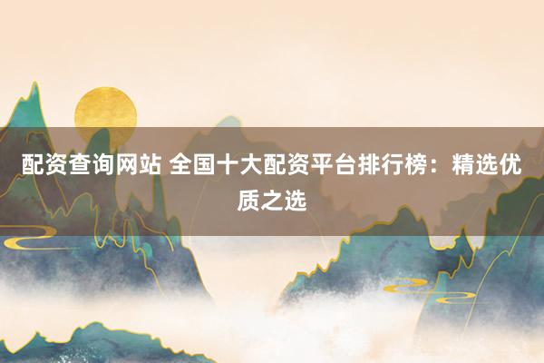 配资查询网站 全国十大配资平台排行榜：精选优质之选