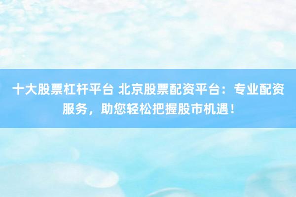 十大股票杠杆平台 北京股票配资平台:专业配资服务,助您轻松把握股市机遇!
