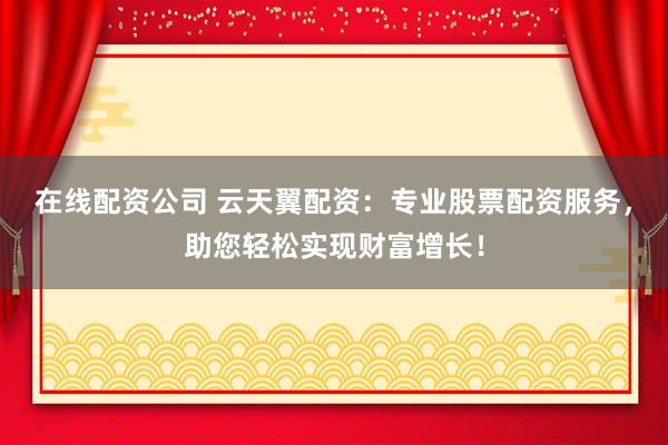 在线配资公司 云天翼配资：专业股票配资服务，助您轻松实现财富增长！