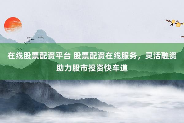 在线股票配资平台 股票配资在线服务，灵活融资助力股市投资快车道