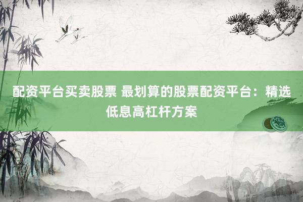 配资平台买卖股票 最划算的股票配资平台：精选低息高杠杆方案