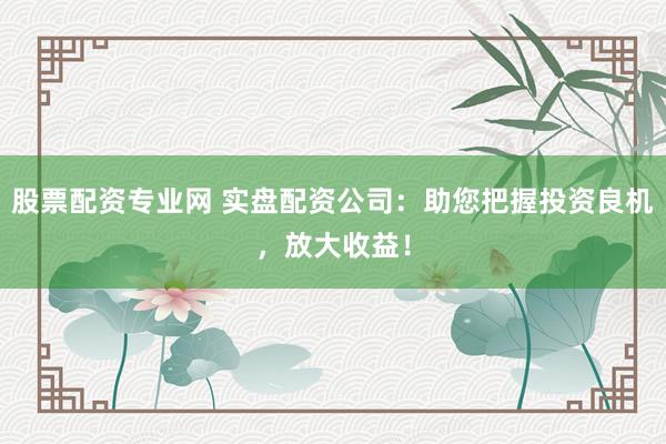 股票配资专业网 实盘配资公司：助您把握投资良机，放大收益！