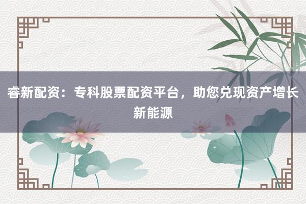 睿新配资：专科股票配资平台，助您兑现资产增长新能源