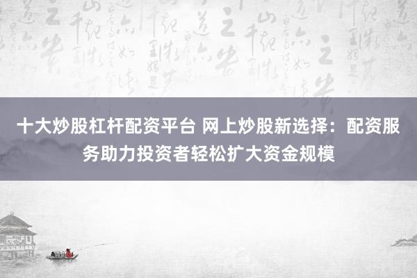 十大炒股杠杆配资平台 网上炒股新选择：配资服务助力投资者轻松扩大资金规模