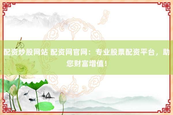 配资炒股网站 配资网官网：专业股票配资平台，助您财富增值！