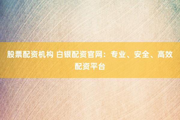 股票配资机构 白银配资官网：专业、安全、高效配资平台