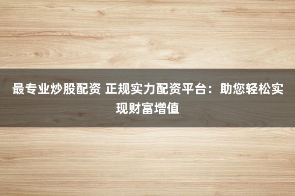 最专业炒股配资 正规实力配资平台：助您轻松实现财富增值
