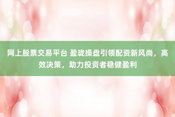 网上股票交易平台 盈珑操盘引领配资新风尚，高效决策，助力投资者稳健盈利