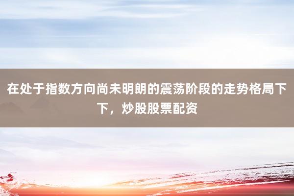 在处于指数方向尚未明朗的震荡阶段的走势格局下下，炒股股票配资