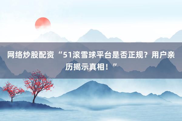 网络炒股配资 “51滚雪球平台是否正规？用户亲历揭示真相！”
