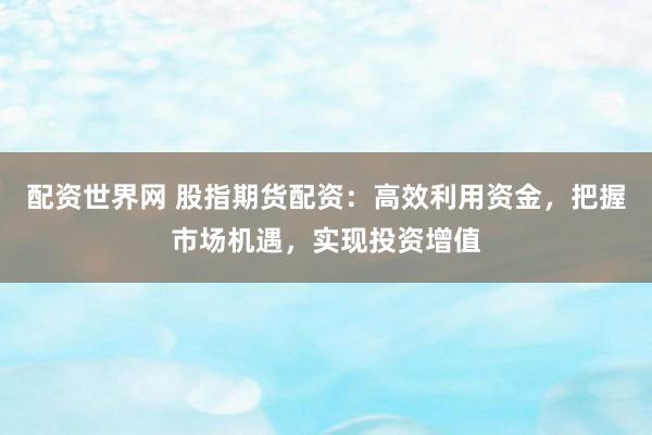 配资世界网 股指期货配资：高效利用资金，把握市场机遇，实现投资增值