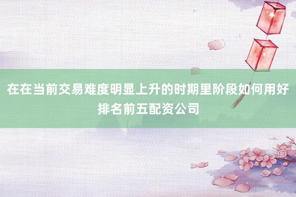 在在当前交易难度明显上升的时期里阶段如何用好排名前五配资公司