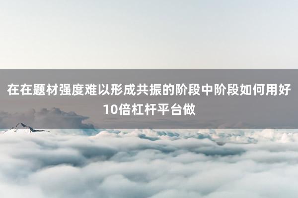 在在题材强度难以形成共振的阶段中阶段如何用好10倍杠杆平台做