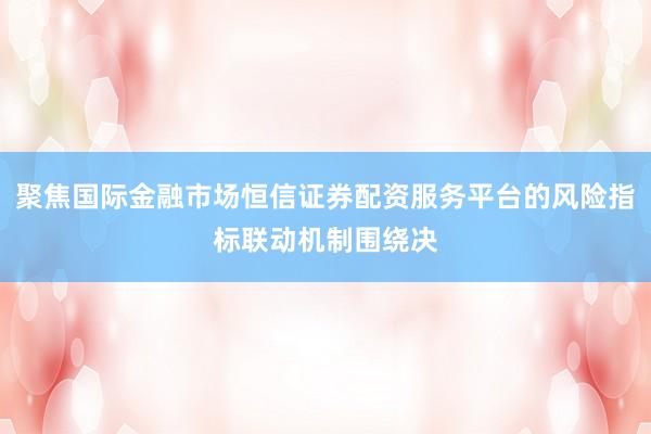 聚焦国际金融市场恒信证券配资服务平台的风险指标联动机制围绕决