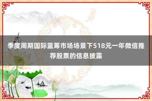 季度周期国际蓝筹市场场景下518元一年微信推荐股票的信息披露