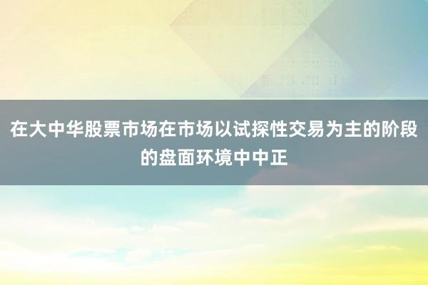 在大中华股票市场在市场以试探性交易为主的阶段的盘面环境中中正