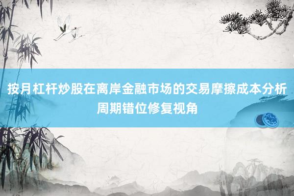 按月杠杆炒股在离岸金融市场的交易摩擦成本分析周期错位修复视角