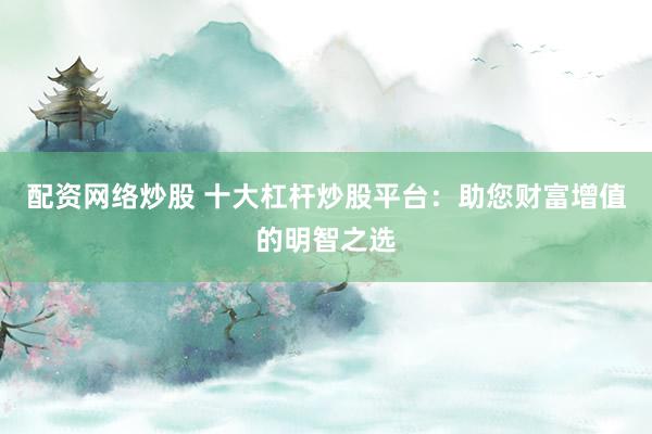 配资网络炒股 十大杠杆炒股平台：助您财富增值的明智之选