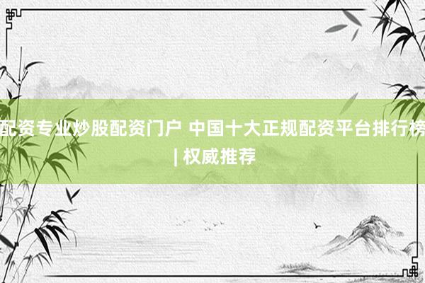 配资专业炒股配资门户 中国十大正规配资平台排行榜 | 权威推荐