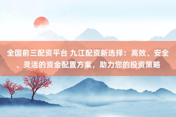全国前三配资平台 九江配资新选择：高效、安全、灵活的资金配置方案，助力您的投资策略