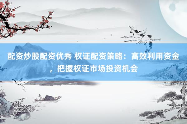 配资炒股配资优秀 权证配资策略：高效利用资金，把握权证市场投资机会