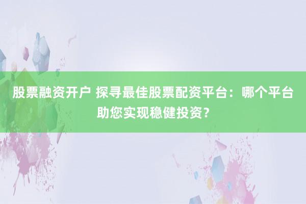 股票融资开户 探寻最佳股票配资平台：哪个平台助您实现稳健投资？