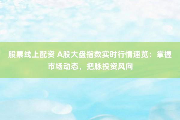 股票线上配资 A股大盘指数实时行情速览：掌握市场动态，把脉投资风向