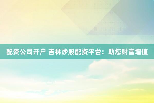 配资公司开户 吉林炒股配资平台：助您财富增值