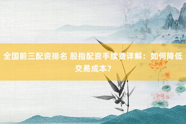 全国前三配资排名 股指配资手续费详解：如何降低交易成本？