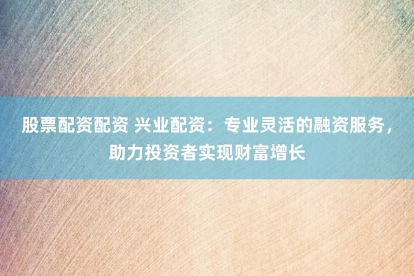 股票配资配资 兴业配资：专业灵活的融资服务，助力投资者实现财富增长