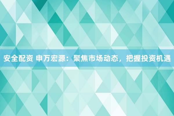 安全配资 申万宏源：聚焦市场动态，把握投资机遇