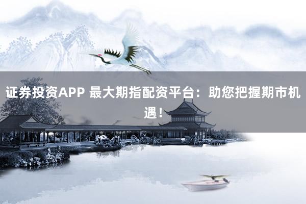 证券投资APP 最大期指配资平台：助您把握期市机遇！