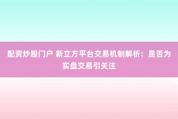 配资炒股门户 新立方平台交易机制解析：是否为实盘交易引关注