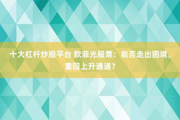 十大杠杆炒股平台 欧菲光股票：能否走出困境，重回上升通道？
