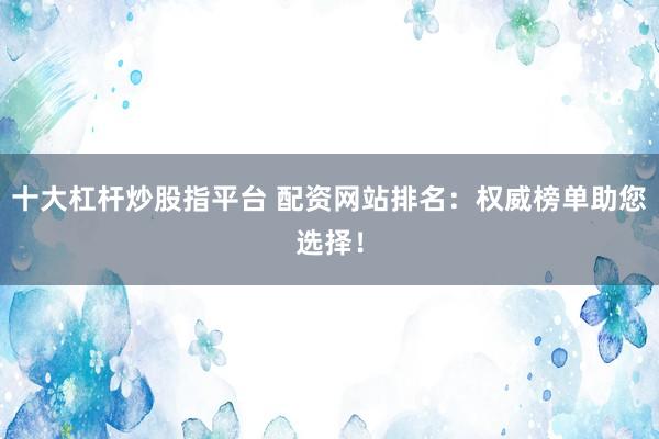 十大杠杆炒股指平台 配资网站排名：权威榜单助您选择！