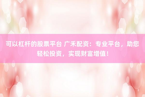可以杠杆的股票平台 广禾配资：专业平台，助您轻松投资，实现财富增值！
