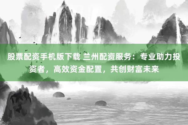 股票配资手机版下载 兰州配资服务：专业助力投资者，高效资金配置，共创财富未来