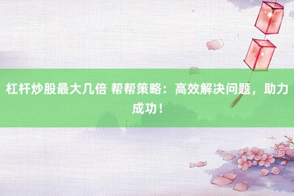 杠杆炒股最大几倍 帮帮策略：高效解决问题，助力成功！