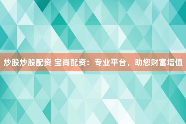 炒股炒股配资 宝尚配资：专业平台，助您财富增值